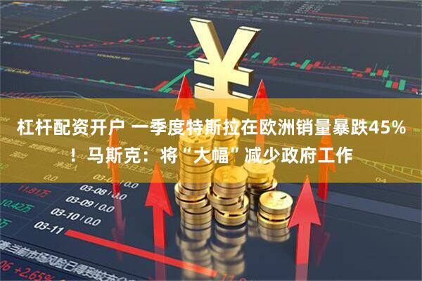 杠杆配资开户 一季度特斯拉在欧洲销量暴跌45%！马斯克：将“大幅”减少政府工作