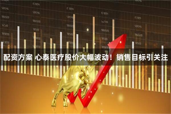 配资方案 心泰医疗股价大幅波动！销售目标引关注