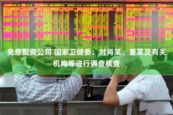 免息配资公司 国家卫健委：对肖某、董某及有关机构等进行调查核查