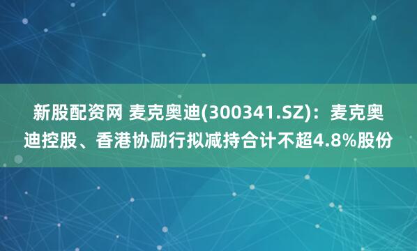 新股配资网 麦克奥迪(300341.SZ)：麦克奥迪控股、香港协励行拟减持合计不超4.8%股份