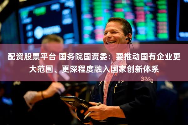 配资股票平台 国务院国资委：要推动国有企业更大范围、更深程度融入国家创新体系