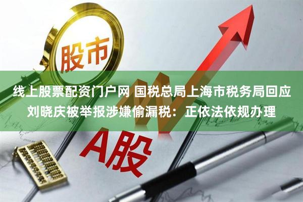 线上股票配资门户网 国税总局上海市税务局回应刘晓庆被举报涉嫌偷漏税：正依法依规办理