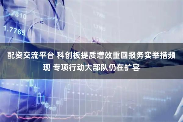 配资交流平台 科创板提质增效重回报务实举措频现 专项行动大部队仍在扩容