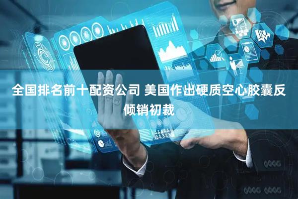 全国排名前十配资公司 美国作出硬质空心胶囊反倾销初裁