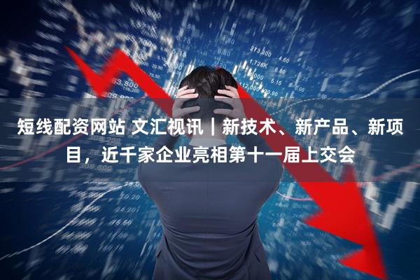 短线配资网站 文汇视讯｜新技术、新产品、新项目，近千家企业亮相第十一届上交会