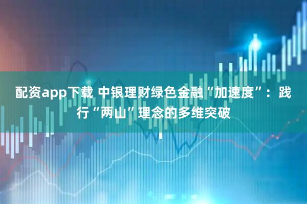 配资app下载 中银理财绿色金融“加速度”：践行“两山”理念的多维突破