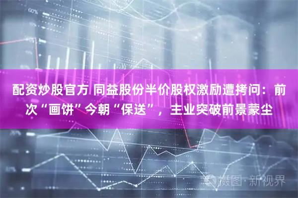 配资炒股官方 同益股份半价股权激励遭拷问：前次“画饼”今朝“保送”，主业突破前景蒙尘