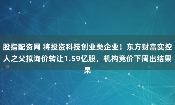股指配资网 将投资科技创业类企业！东方财富实控人之父拟询价转让1.59亿股，机构竞价下周出结果