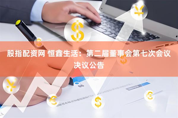 股指配资网 恒鑫生活：第二届董事会第七次会议决议公告