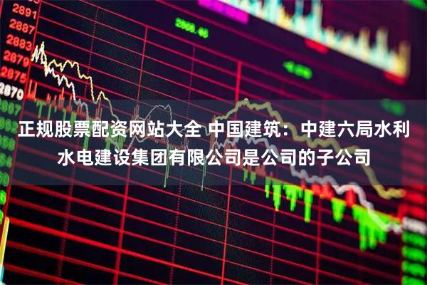 正规股票配资网站大全 中国建筑：中建六局水利水电建设集团有限公司是公司的子公司
