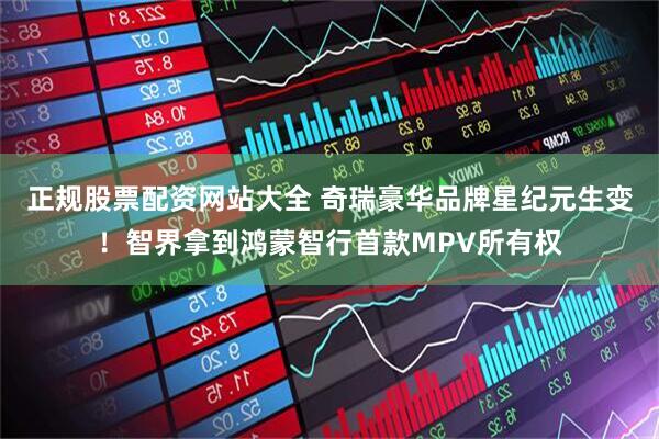 正规股票配资网站大全 奇瑞豪华品牌星纪元生变！智界拿到鸿蒙智行首款MPV所有权