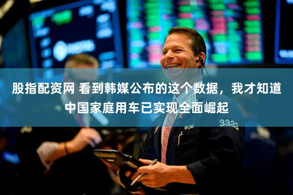 股指配资网 看到韩媒公布的这个数据，我才知道中国家庭用车已实现全面崛起