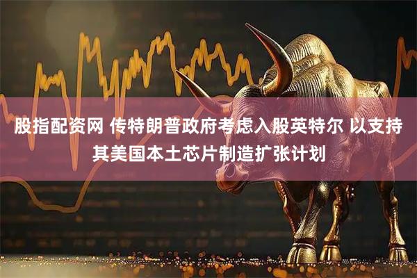 股指配资网 传特朗普政府考虑入股英特尔 以支持其美国本土芯片制造扩张计划