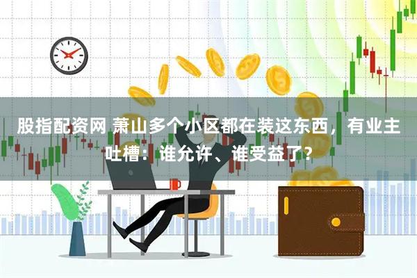 股指配资网 萧山多个小区都在装这东西，有业主吐槽：谁允许、谁受益了？