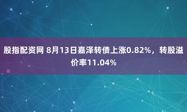 股指配资网 8月13日嘉泽转债上涨0.82%，转股溢价率11.04%