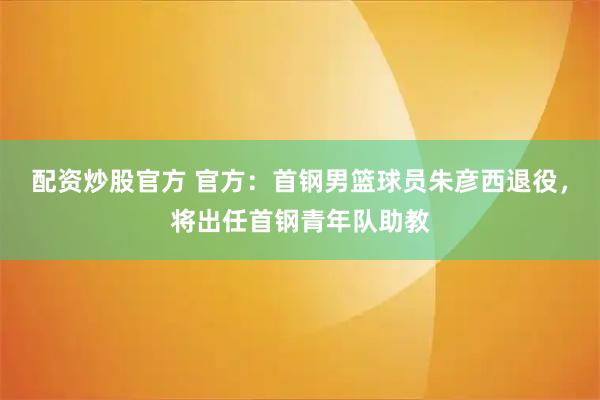 配资炒股官方 官方：首钢男篮球员朱彦西退役，将出任首钢青年队助教