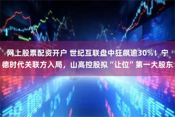 网上股票配资开户 世纪互联盘中狂飙逾30%！宁德时代关联方入局，山高控股拟“让位”第一大股东