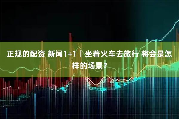 正规的配资 新闻1+1丨坐着火车去旅行 将会是怎样的场景？