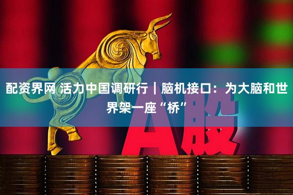配资界网 活力中国调研行｜脑机接口：为大脑和世界架一座“桥”