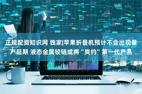 正规配资知识网 独家|苹果折叠机预计不会出现量产延期 液态金属铰链或将“爽约”第一代产品