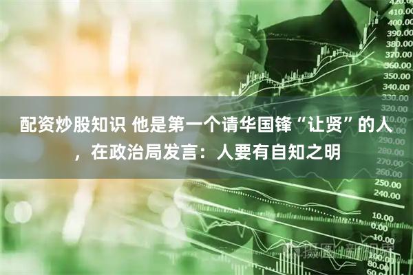配资炒股知识 他是第一个请华国锋“让贤”的人,在政治局发言:人要有自知之明