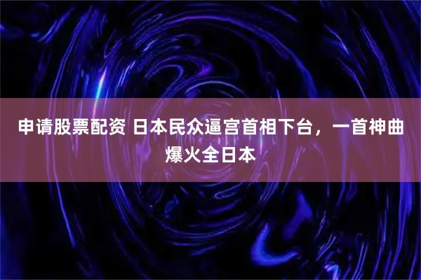 申请股票配资 日本民众逼宫首相下台，一首神曲爆火全日本