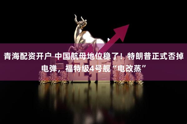 青海配资开户 中国航母地位稳了！特朗普正式否掉电弹，福特级4号舰“电改蒸”