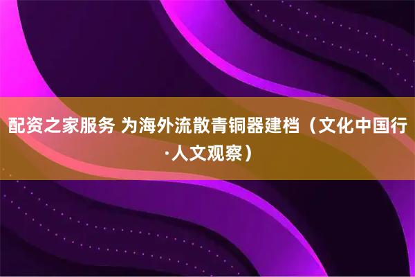 配资之家服务 为海外流散青铜器建档（文化中国行·人文观察）