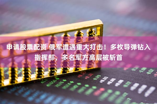申请股票配资 俄军遭遇重大打击！多枚导弹钻入指挥部，多名军方高层被斩首