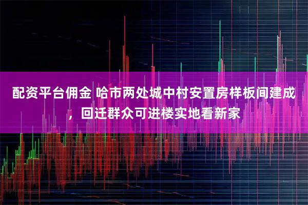 配资平台佣金 哈市两处城中村安置房样板间建成，回迁群众可进楼实地看新家