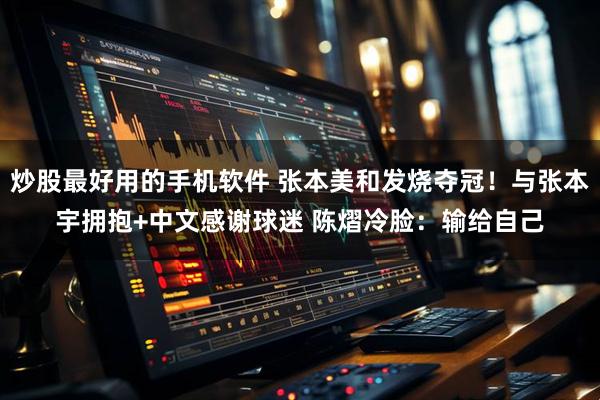 炒股最好用的手机软件 张本美和发烧夺冠！与张本宇拥抱+中文感谢球迷 陈熠冷脸：输给自己