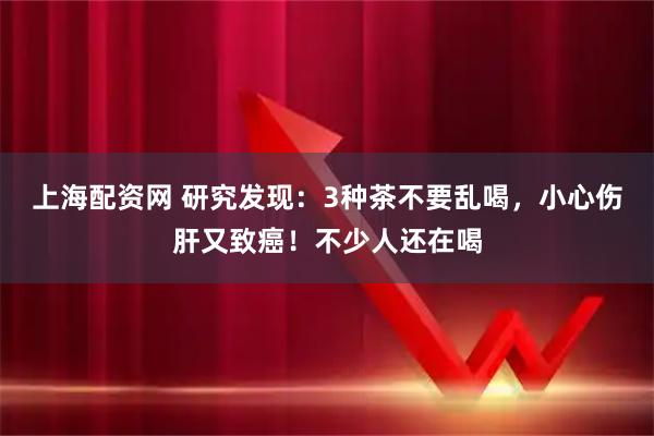 上海配资网 研究发现：3种茶不要乱喝，小心伤肝又致癌！不少人还在喝