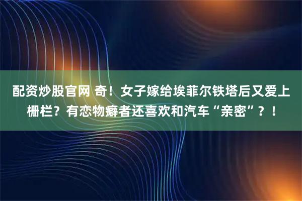 配资炒股官网 奇！女子嫁给埃菲尔铁塔后又爱上栅栏？有恋物癖者还喜欢和汽车“亲密”？！